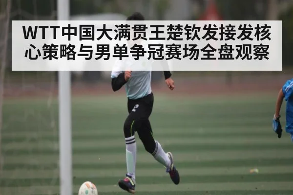 WTT中国大满贯王楚钦发接发核心策略与男单争冠赛场全盘观察