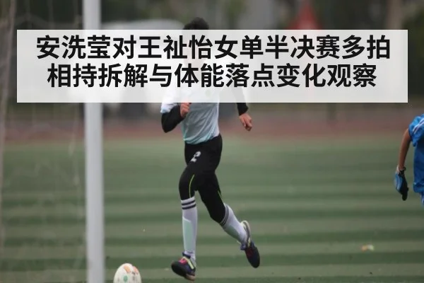 安洗莹对王祉怡女单半决赛多拍相持拆解与体能落点变化观察